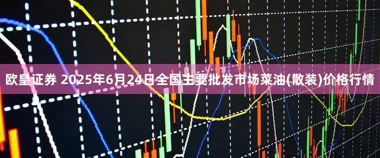 欧皇证券 2025年6月24日全国主要批发市场菜油(散装)价格行情