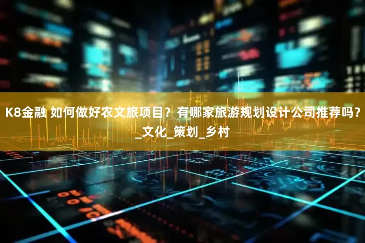 K8金融 如何做好农文旅项目？有哪家旅游规划设计公司推荐吗？_文化_策划_乡村