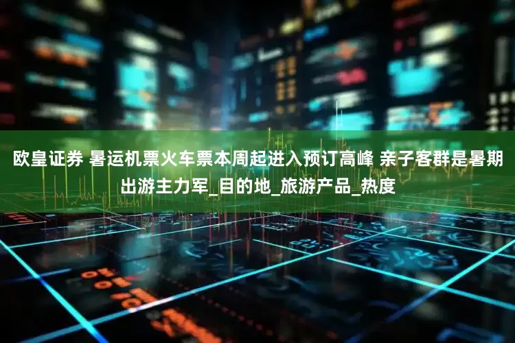欧皇证券 暑运机票火车票本周起进入预订高峰 亲子客群是暑期出游主力军_目的地_旅游产品_热度