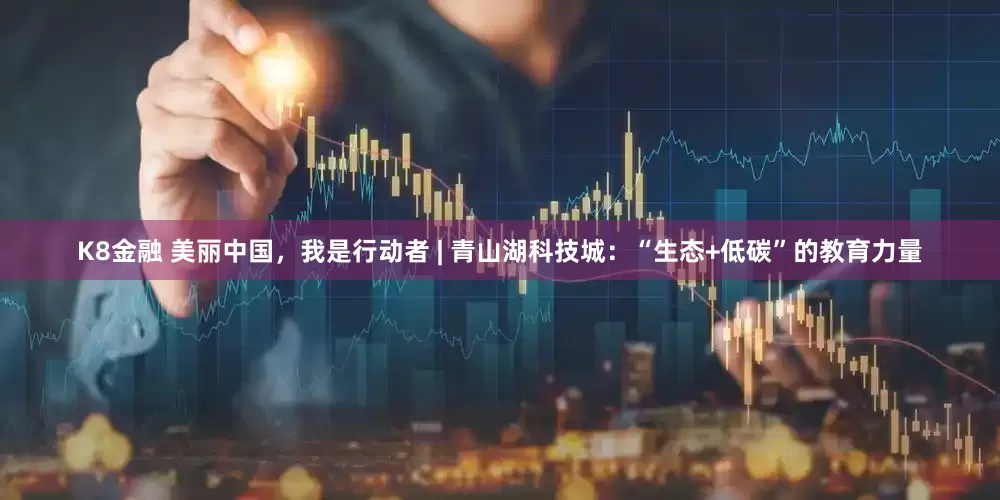 K8金融 美丽中国，我是行动者 | 青山湖科技城：“生态+低碳”的教育力量
