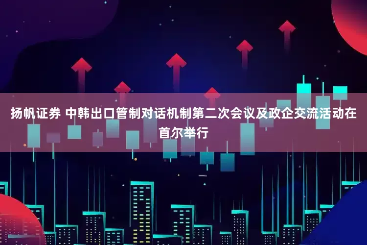扬帆证券 中韩出口管制对话机制第二次会议及政企交流活动在首尔举行