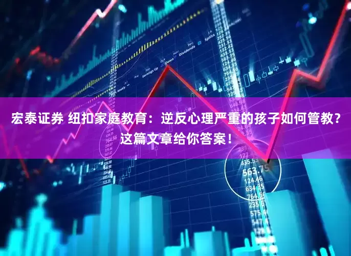 宏泰证券 纽扣家庭教育：逆反心理严重的孩子如何管教？这篇文章给你答案！