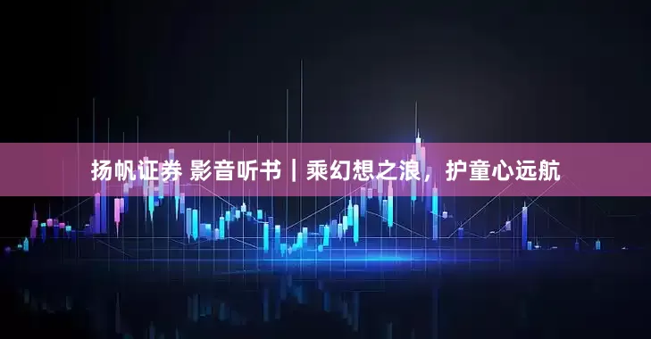 扬帆证券 影音听书｜乘幻想之浪，护童心远航