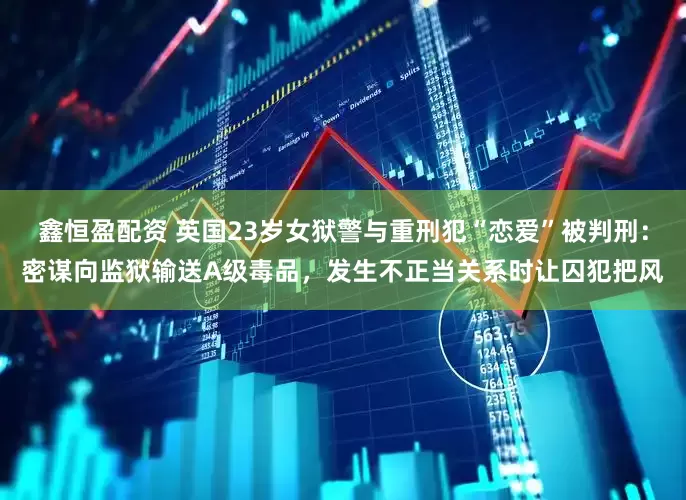 鑫恒盈配资 英国23岁女狱警与重刑犯“恋爱”被判刑：密谋向监狱输送A级毒品，发生不正当关系时让囚犯把风