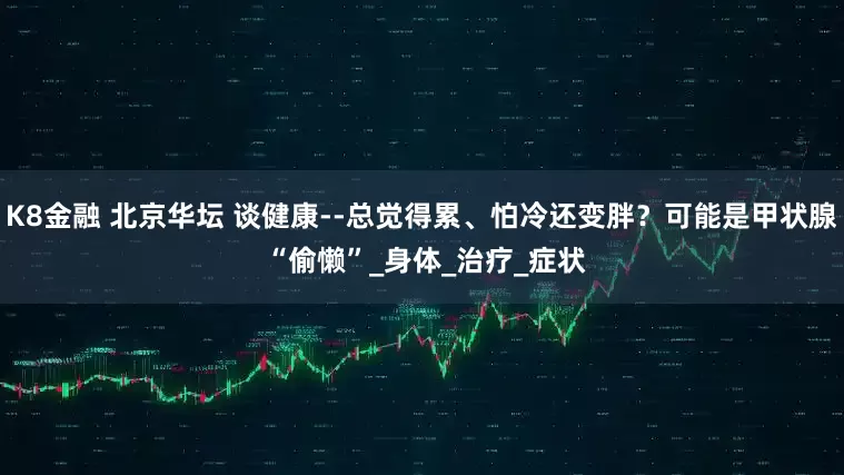K8金融 北京华坛 谈健康--总觉得累、怕冷还变胖？可能是甲状腺 “偷懒”_身体_治疗_症状