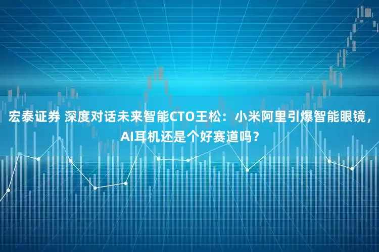 宏泰证券 深度对话未来智能CTO王松：小米阿里引爆智能眼镜，AI耳机还是个好赛道吗？