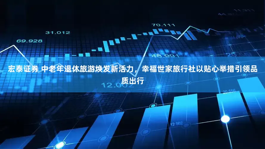 宏泰证券 中老年退休旅游焕发新活力，幸福世家旅行社以贴心举措引领品质出行
