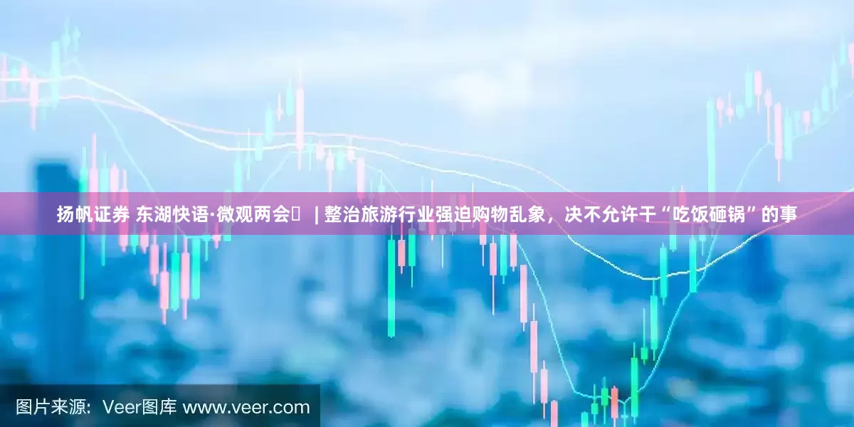 扬帆证券 东湖快语·微观两会⑰ | 整治旅游行业强迫购物乱象，决不允许干“吃饭砸锅”的事