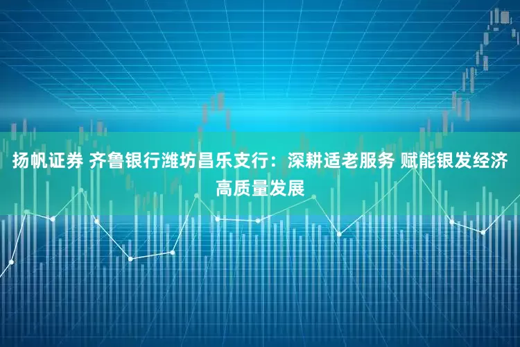 扬帆证券 齐鲁银行潍坊昌乐支行：深耕适老服务 赋能银发经济高质量发展