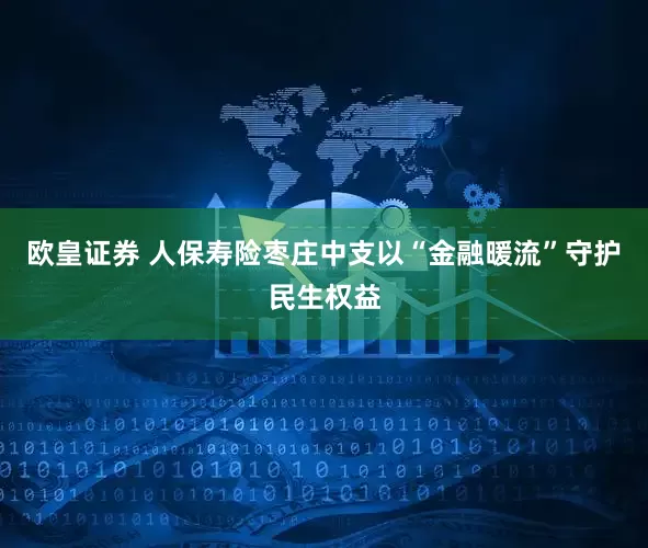 欧皇证券 人保寿险枣庄中支以“金融暖流”守护民生权益
