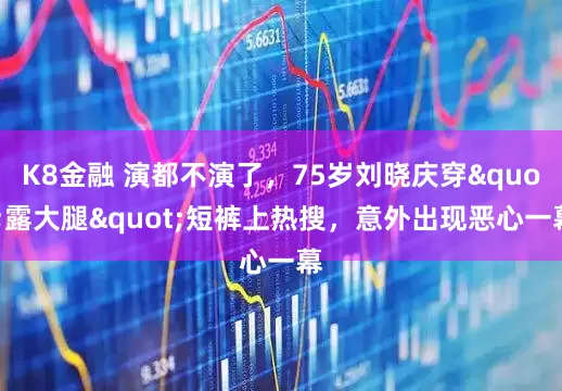 K8金融 演都不演了，75岁刘晓庆穿"露大腿"短裤上热搜，意外出现恶心一幕