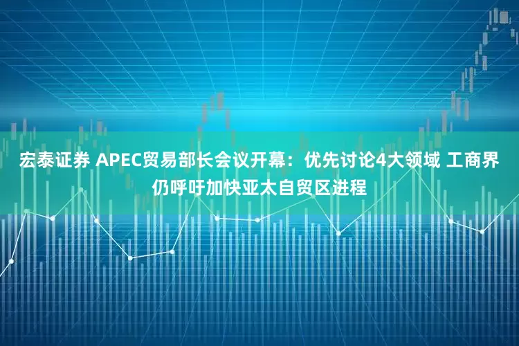 宏泰证券 APEC贸易部长会议开幕：优先讨论4大领域 工商界仍呼吁加快亚太自贸区进程